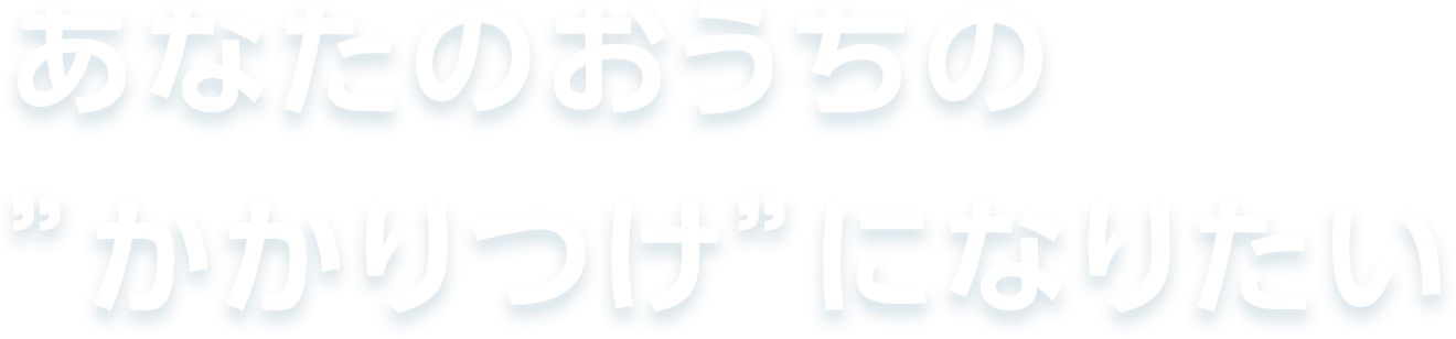 あなたのおうちの”かかりつけ”になりたい